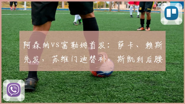 阿森纳vs富勒姆首发：萨卡、赖斯先发，苏维门迪替补，斯凯利后腰