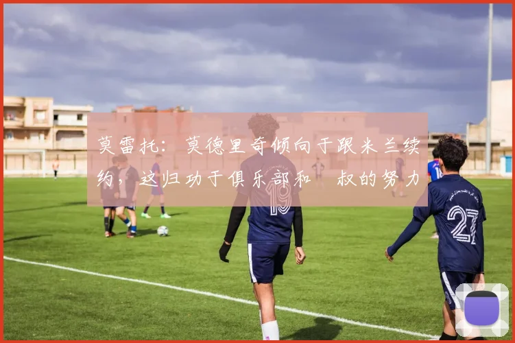 莫雷托：莫德里奇倾向于跟米兰续约，这归功于俱乐部和囧叔的努力