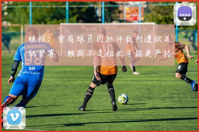 镜报：曾有球员因批评裁判遭欧足联禁赛，赖斯不是初犯可能更严格